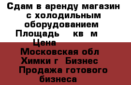 Сдам в аренду магазин с холодильным оборудованием. Площадь 49 кв. м . › Цена ­ 45 000 - Московская обл., Химки г. Бизнес » Продажа готового бизнеса   